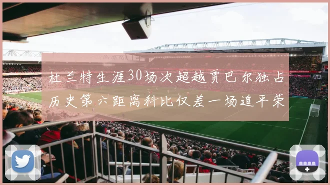 杜兰特生涯30场次超越贾巴尔独占历史第六距离科比仅差一场追平荣耀