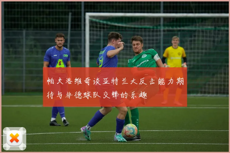 帕夫洛维奇谈亚特兰大反击能力期待与非德球队交锋的乐趣