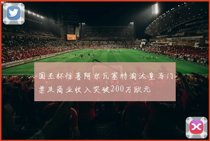 国王杯惊喜阿尔瓦塞特淘汰皇马门票及商业收入突破200万欧元