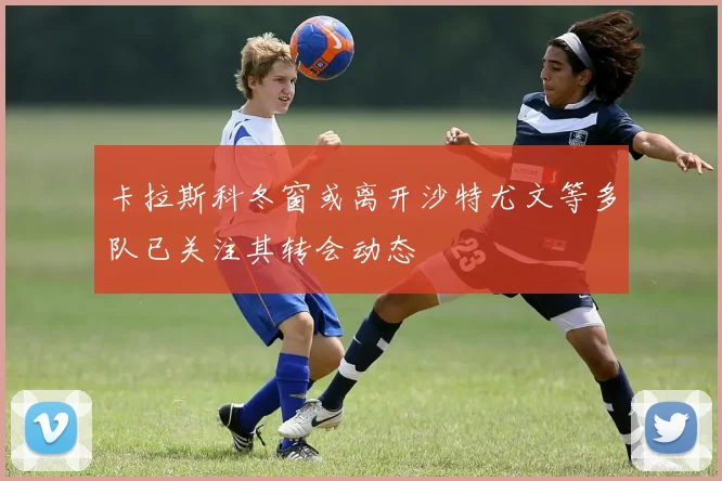 卡拉斯科冬窗或离开沙特尤文等多队已关注其转会动态