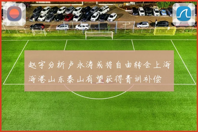 赵宇分析卢永涛或将自由转会上海海港山东泰山有望获得青训补偿