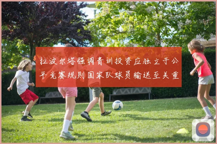 拉波尔塔强调青训投资应独立于公平竞赛规则国家队球员输送至关重要