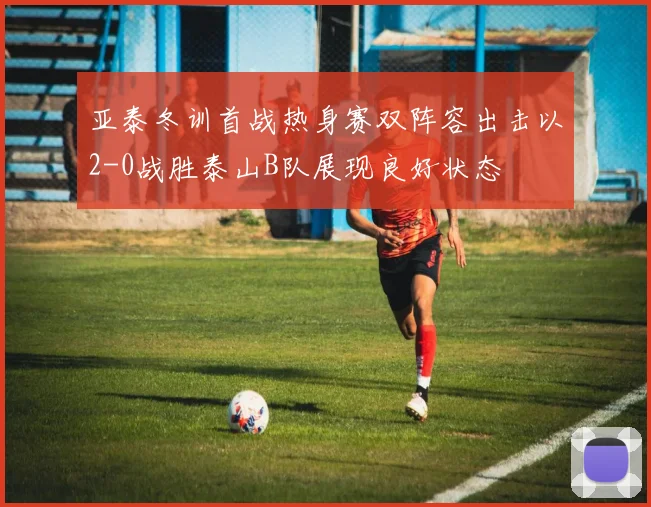 亚泰冬训首战热身赛双阵容出击以2-0战胜泰山B队展现良好状态