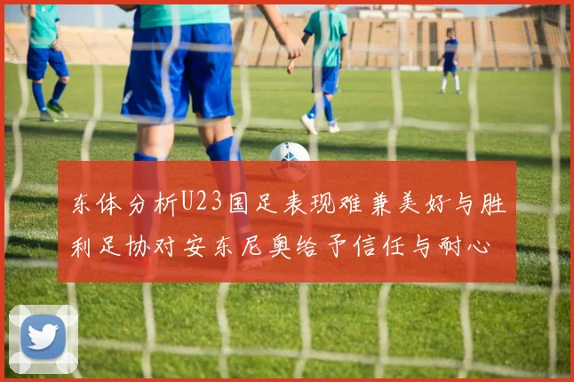 东体分析U23国足表现难兼美好与胜利足协对安东尼奥给予信任与耐心