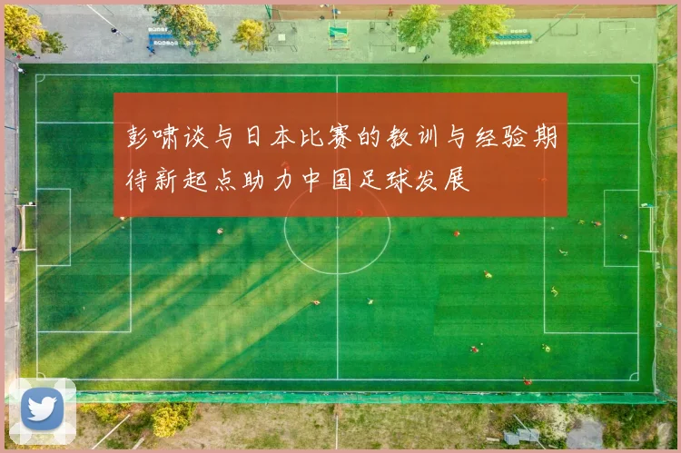 彭啸谈与日本比赛的教训与经验期待新起点助力中国足球发展