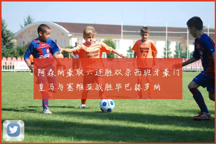 阿森纳豪取六连胜双杀西班牙豪门皇马与塞维亚战胜毕巴赫罗纳