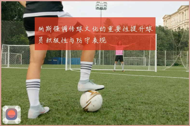 纳斯强调传球文化的重要性提升球员积极性与防守表现