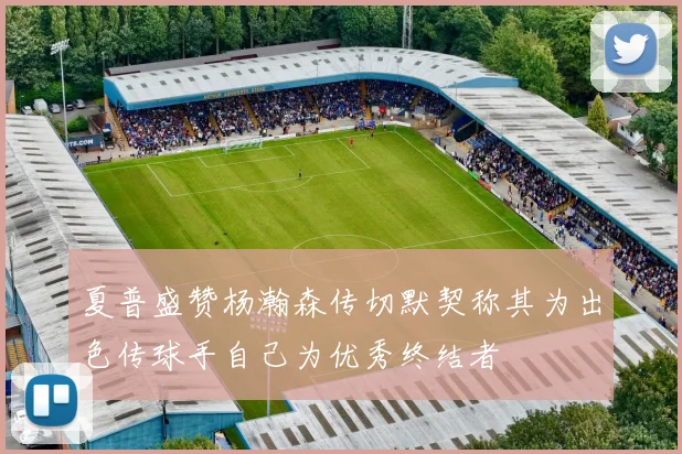 夏普盛赞杨瀚森传切默契称其为出色传球手自己为优秀终结者