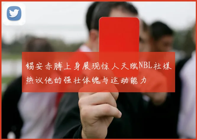 锡安赤膊上身展现惊人天赋NBL社媒热议他的强壮体魄与运动能力