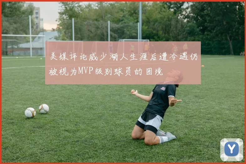 美媒评论威少湖人生涯后遭冷遇仍被视为MVP级别球员的困境