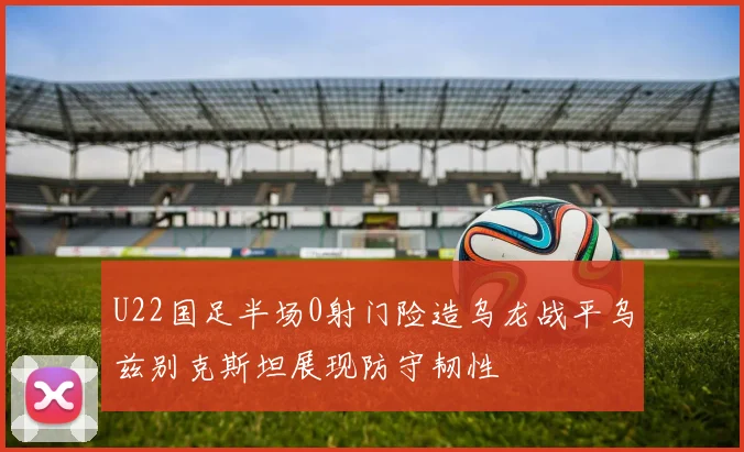 U22国足半场0射门险造乌龙战平乌兹别克斯坦展现防守韧性