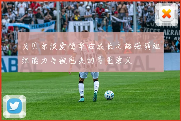 戈贝尔谈爱德华兹成长之路强调组织能力与被包夹的尊重意义