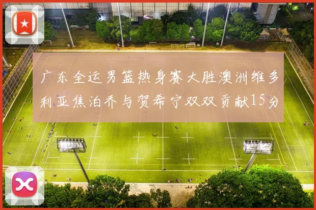 广东全运男篮热身赛大胜澳洲维多利亚焦泊乔与贺希宁双双贡献15分表现出色
