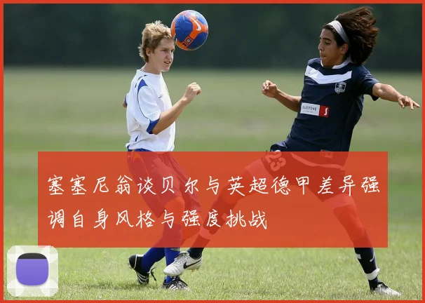 塞塞尼翁谈贝尔与英超德甲差异强调自身风格与强度挑战
