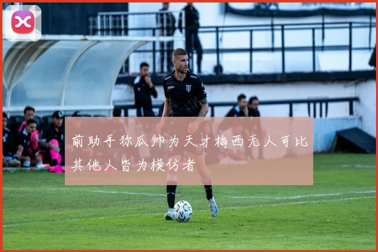 前助手称瓜帅为天才梅西无人可比其他人皆为模仿者