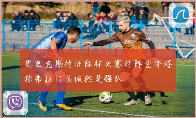恩里克期待洲际杯决赛对阵金字塔称弗拉门戈依然是强队