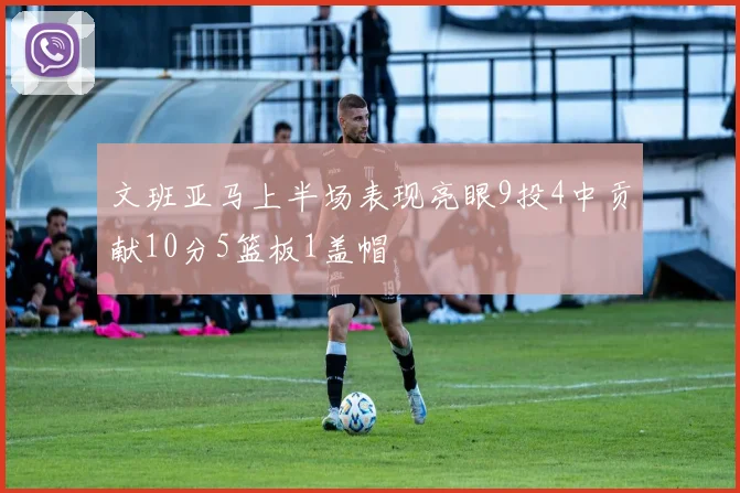 文班亚马上半场表现亮眼9投4中贡献10分5篮板1盖帽