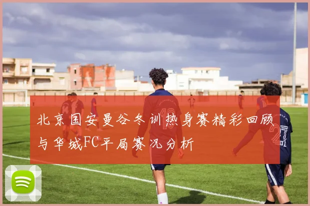 北京国安曼谷冬训热身赛精彩回顾与华城FC平局赛况分析
