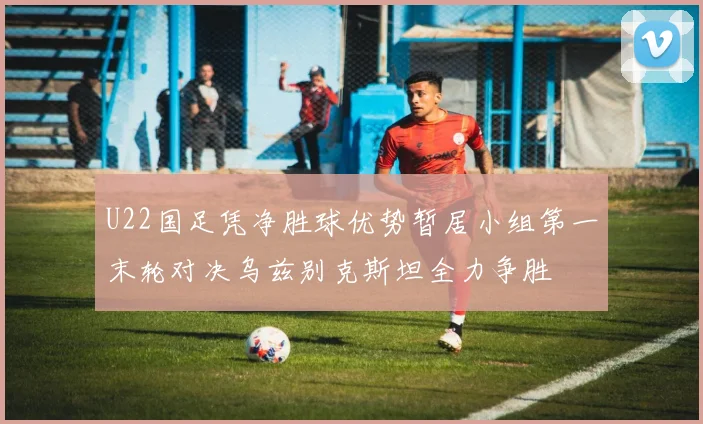 U22国足凭净胜球优势暂居小组第一末轮对决乌兹别克斯坦全力争胜