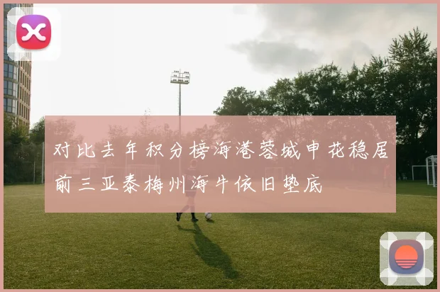 对比去年积分榜海港蓉城申花稳居前三亚泰梅州海牛依旧垫底