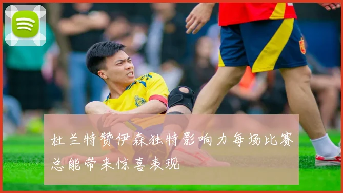 杜兰特赞伊森独特影响力每场比赛总能带来惊喜表现