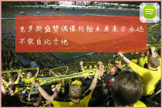 克罗斯盛赞偶像约翰米库表示永远不敢自比于他