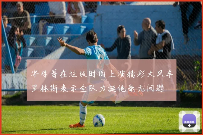 字母哥在垃圾时间上演精彩大风车罗林斯表示全队力挺他毫无问题