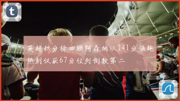 英超积分榜回顾阿森纳以141分领跑热刺仅获67分位列倒数第二