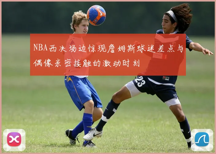 NBA西决场边惊现詹姆斯球迷差点与偶像亲密接触的激动时刻