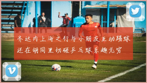 齐达内上海之行与小朋友互动踢球还在胡同里切磋乒乓球乐趣无穷