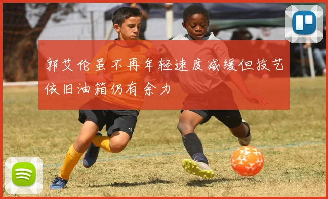 郭艾伦虽不再年轻速度减缓但技艺依旧油箱仍有余力