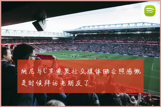 纳尼与C罗重聚社交媒体晒合照感慨是时候拜访老朋友了