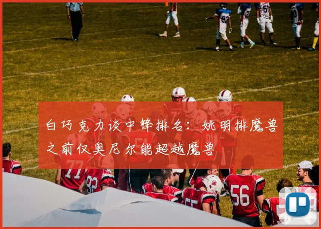 白巧克力谈中锋排名：姚明排魔兽之前仅奥尼尔能超越魔兽
