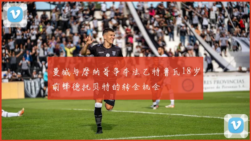 曼城与摩纳哥争夺法乙特鲁瓦18岁前锋德托贝特的转会机会
