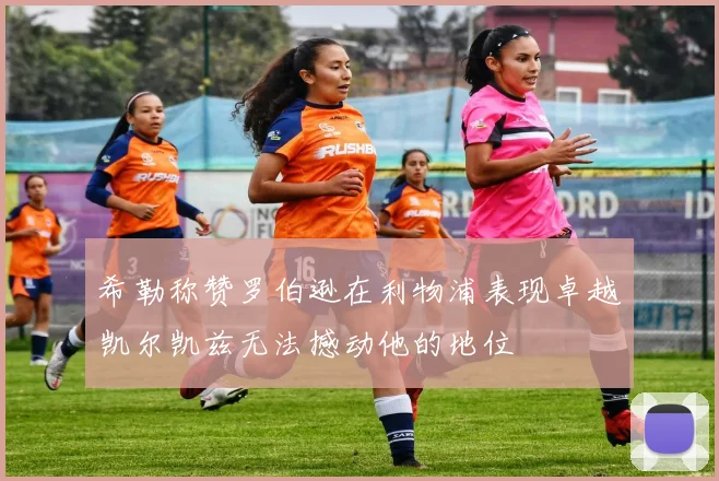 希勒称赞罗伯逊在利物浦表现卓越凯尔凯兹无法撼动他的地位