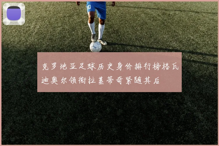 克罗地亚足球历史身价排行榜格瓦迪奥尔领衔拉基蒂奇紧随其后