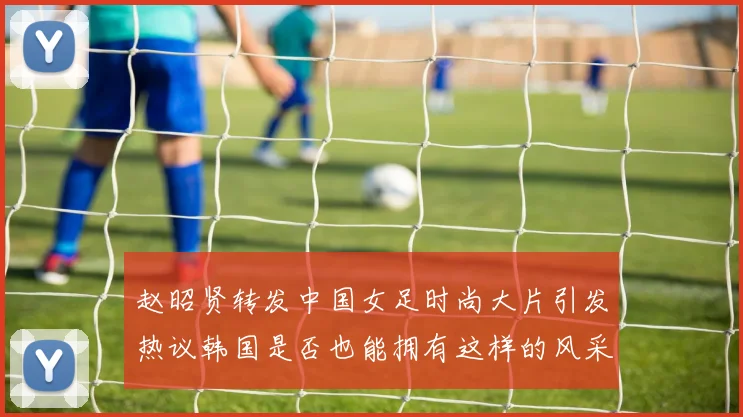 赵昭贤转发中国女足时尚大片引发热议韩国是否也能拥有这样的风采