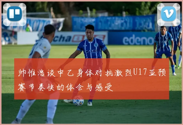 帅惟浩谈中乙身体对抗激烈U17亚预赛节奏快的体会与感受