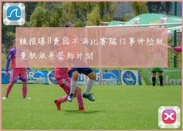镜报曝B费因不满比赛踹门事件险致曼联放弃签约计划
