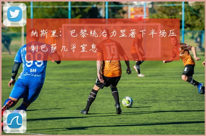 纳斯里：巴黎统治力显著下半场压制巴萨几乎窒息